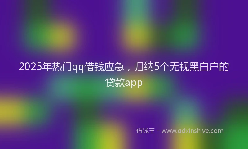 2025年热门qq借钱应急，归纳5个无视黑白户的贷款app