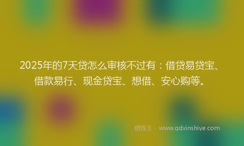 2025年的7天贷怎么审核不过有：借贷易贷宝、借款易行、现金贷宝、想借、安心购等。