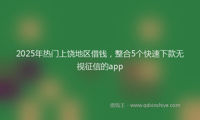 2025年热门上饶地区借钱，整合5个快速下款无视征信的app