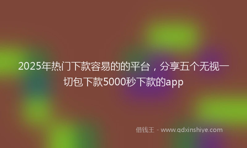 2025年热门下款容易的的平台，分享五个无视一切包下款5000秒下款的app