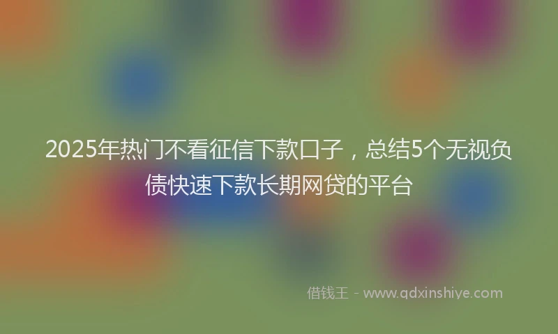 2025年热门不看征信下款口子，总结5个无视负债快速下款长期网贷的平台