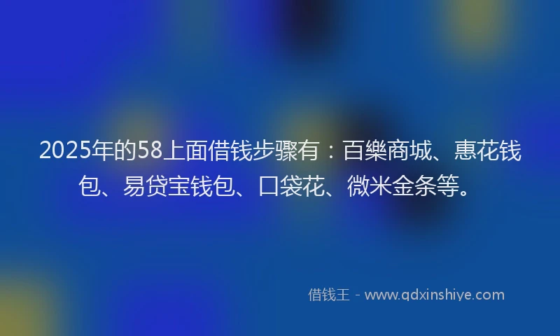 2025年的58上面借钱步骤有：百樂商城、惠花钱包、易贷宝钱包、口袋花、微米金条等。