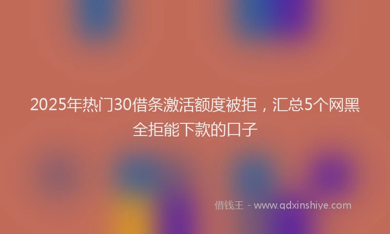 2025年热门30借条激活额度被拒，汇总5个网黑全拒能下款的口子