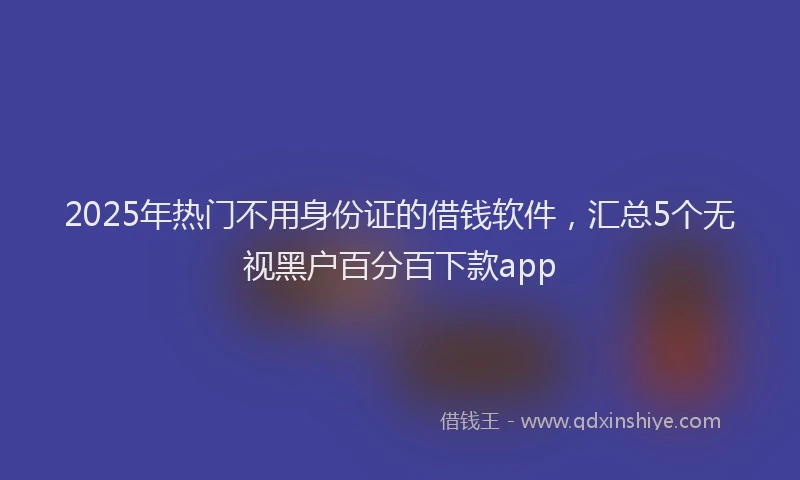 2025年热门不用身份证的借钱软件，汇总5个无视黑户百分百下款app