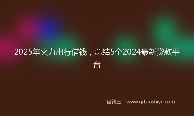 2025年火力出行借钱，总结5个2024最新贷款平台