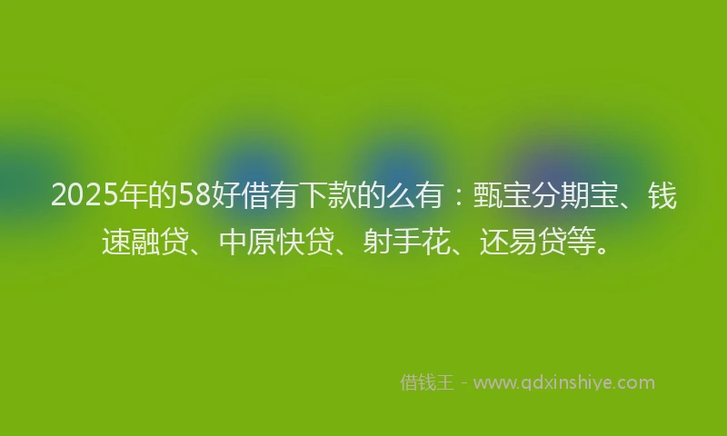 2025年的58好借有下款的么有：甄宝分期宝、钱速融贷、中原快贷、射手花、还易贷等。