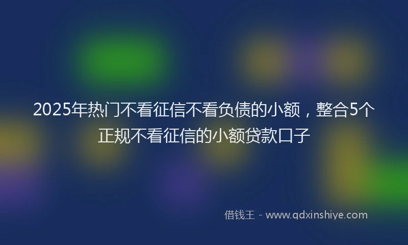 2025年热门不看征信不看负债的小额，整合5个正规不看征信的小额贷款口子
