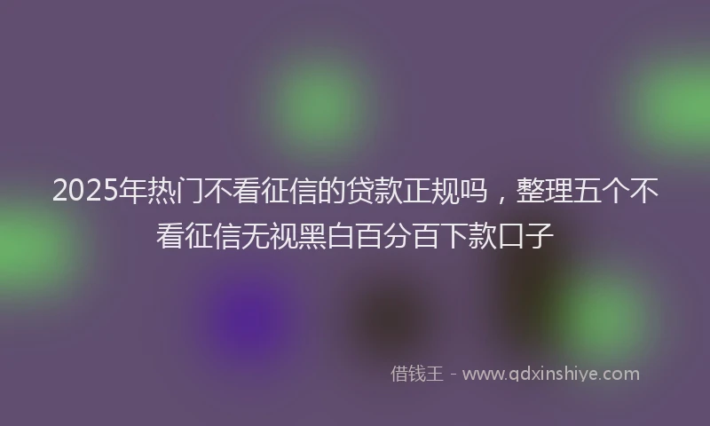 2025年热门不看征信的贷款正规吗，整理五个不看征信无视黑白百分百下款口子