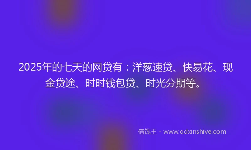 2025年的七天的网贷有：洋葱速贷、快易花、现金贷途、时时钱包贷、时光分期等。