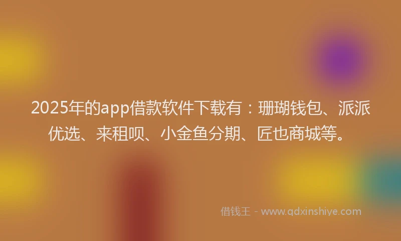 2025年的app借款软件下载有：珊瑚钱包、派派优选、来租呗、小金鱼分期、匠也商城等。