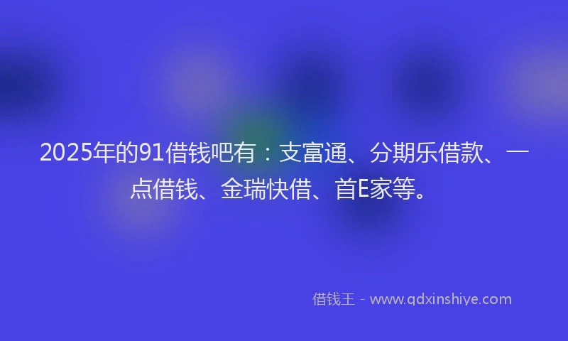 2025年的91借钱吧有:支富通、分期乐借款、一点借钱、金瑞快借、首E家等。
