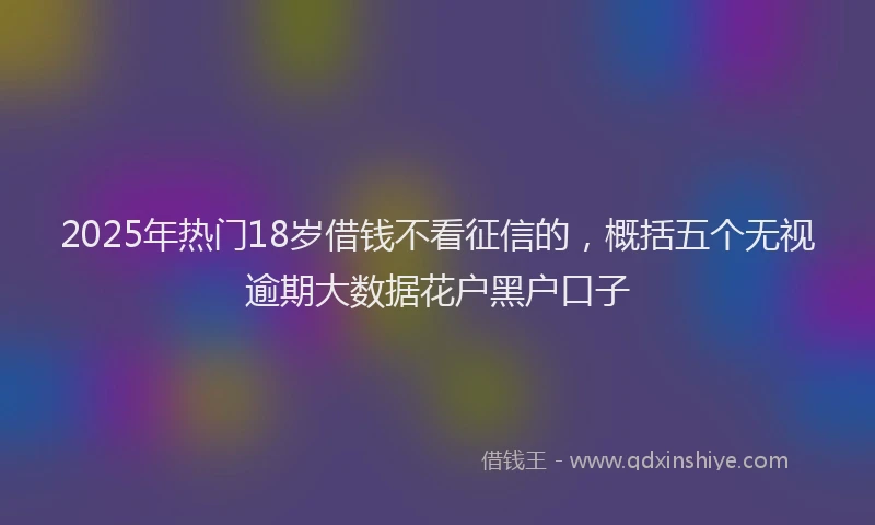 2025年热门18岁借钱不看征信的，概括五个无视逾期大数据花户黑户口子