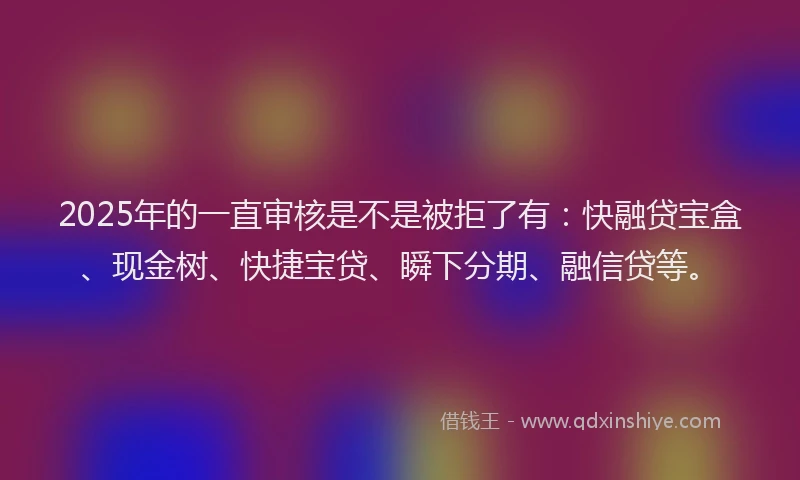 2025年的一直审核是不是被拒了有：快融贷宝盒、现金树、快捷宝贷、瞬下分期、融信贷等。