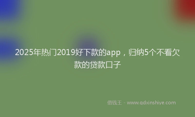 2025年热门2019好下款的app，归纳5个不看欠款的贷款口子