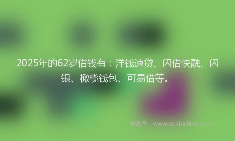 2025年的62岁借钱有：洋钱速贷、闪借快融、闪银、橄榄钱包、可易借等。