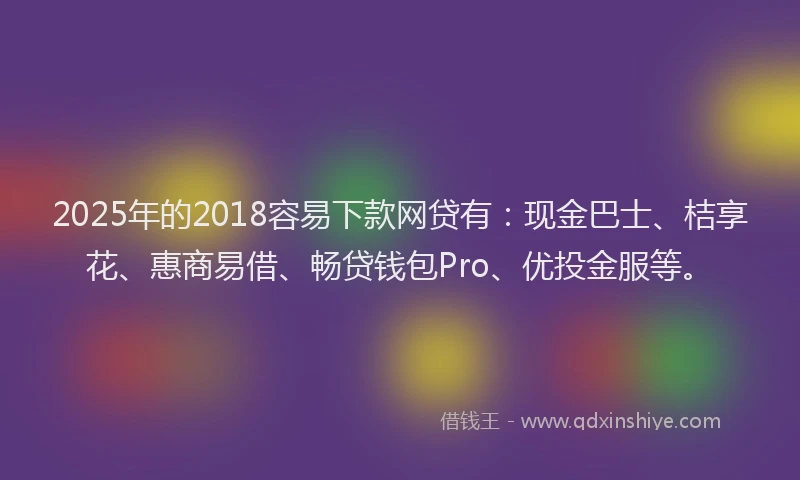 2025年的2018容易下款网贷有：现金巴士、桔享花、惠商易借、畅贷钱包Pro、优投金服等。