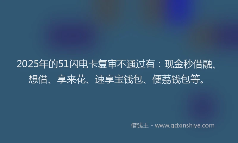 2025年的51闪电卡复审不通过有：现金秒借融、想借、享来花、速享宝钱包、便荔钱包等。