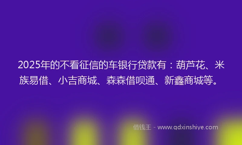 2025年的不看征信的车银行贷款有：葫芦花、米族易借、小吉商城、森森借呗通、新鑫商城等。
