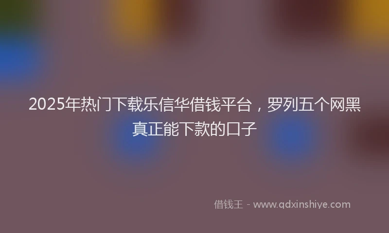 2025年热门下载乐信华借钱平台，罗列五个网黑真正能下款的口子