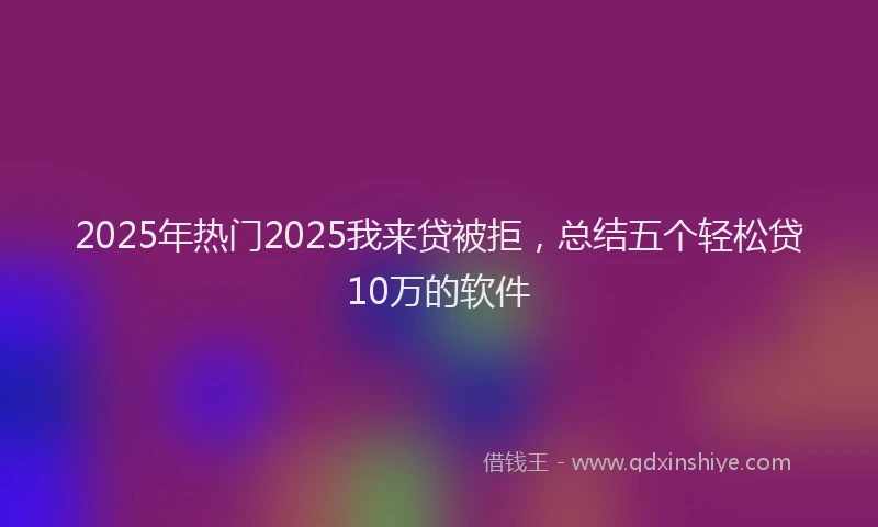 2025年热门2025我来贷被拒，总结五个轻松贷10万的软件