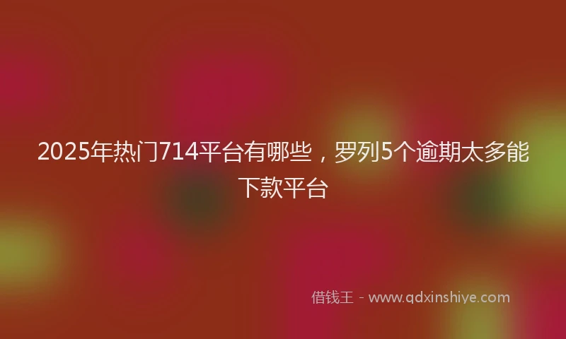 2025年热门714平台有哪些，罗列5个逾期太多能下款平台