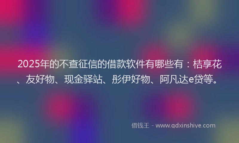 2025年的不查征信的借款软件有哪些有：桔享花、友好物、现金驿站、彤伊好物、阿凡达e贷等。