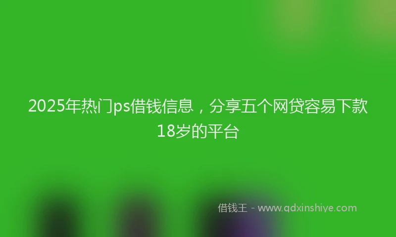 2025年热门ps借钱信息，分享五个网贷容易下款18岁的平台