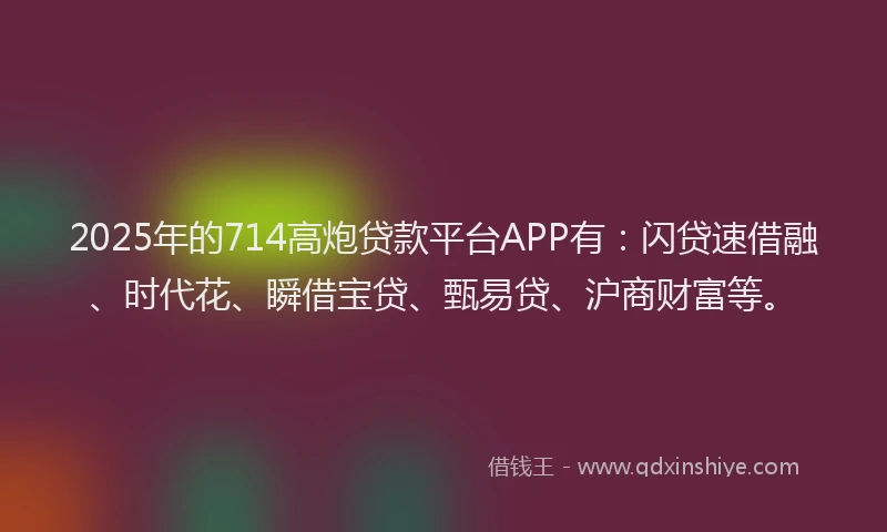 2025年的714高炮贷款平台APP有：闪贷速借融、时代花、瞬借宝贷、甄易贷、沪商财富等。