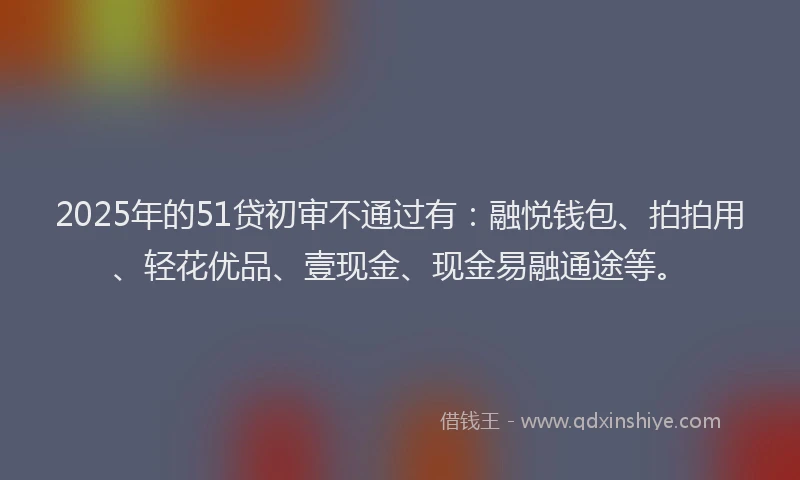2025年的51贷初审不通过有：融悦钱包、拍拍用、轻花优品、壹现金、现金易融通途等。