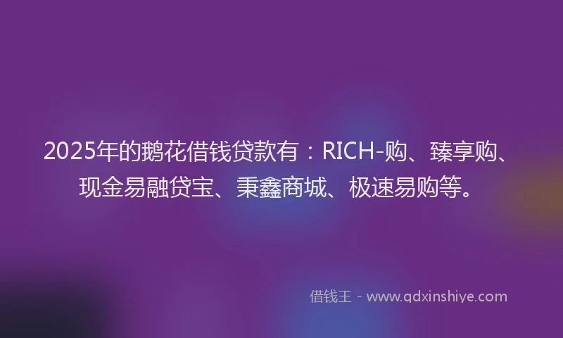 2025年的鹅花借钱贷款有：RICH-购、臻享购、现金易融贷宝、秉鑫商城、极速易购等。