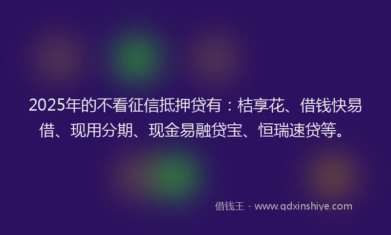 2025年的不看征信抵押贷有：桔享花、借钱快易借、现用分期、现金易融贷宝、恒瑞速贷等。