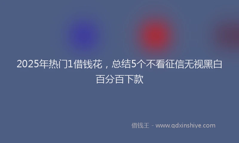 2025年热门1借钱花，总结5个不看征信无视黑白百分百下款
