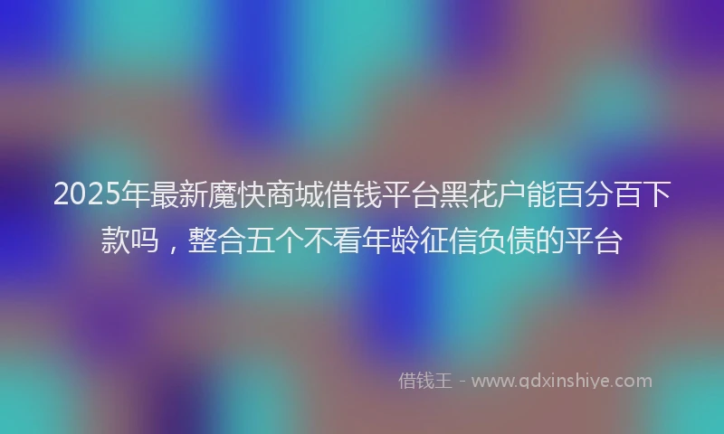 2025年最新魔快商城借钱平台黑花户能百分百下款吗，整合五个不看年龄征信负债的平台
