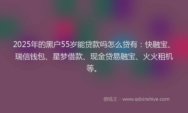 2025年的黑户55岁能贷款吗怎么贷有：快融宝、瑞信钱包、星梦借款、现金贷易融宝、火火租机等。