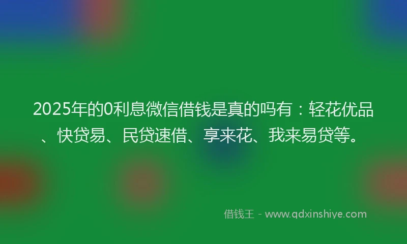 2025年的0利息微信借钱是真的吗有：轻花优品、快贷易、民贷速借、享来花、我来易贷等。