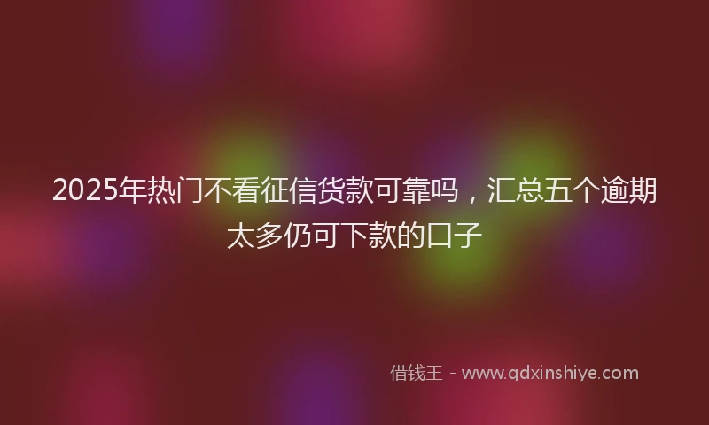 2025年热门不看征信货款可靠吗，汇总五个逾期太多仍可下款的口子