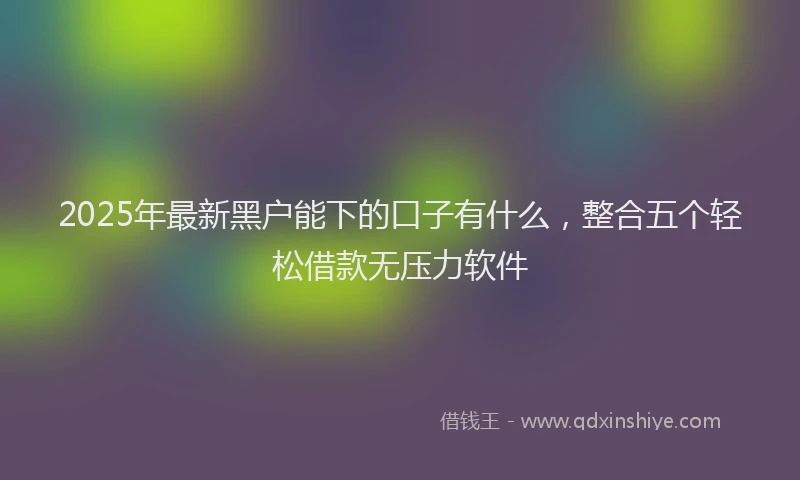 2025年最新黑户能下的口子有什么，整合五个轻松借款无压力软件