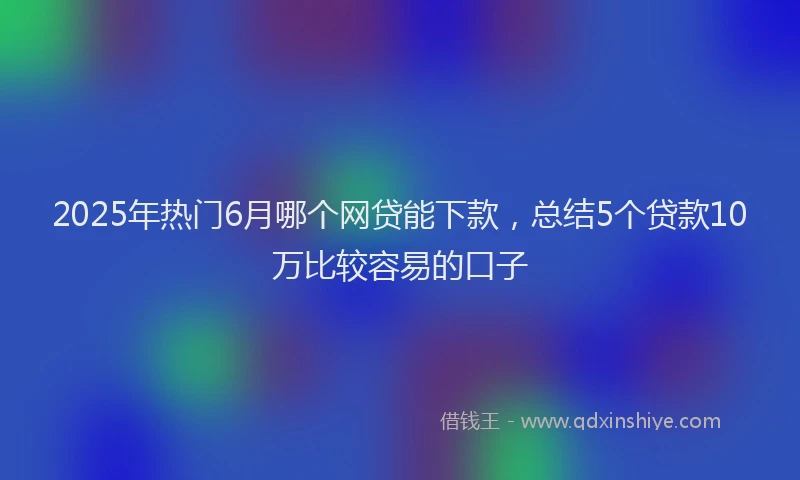 2025年热门6月哪个网贷能下款，总结5个贷款10万比较容易的口子