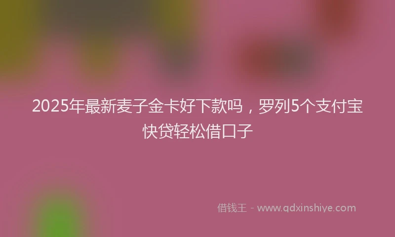 2025年最新麦子金卡好下款吗，罗列5个支付宝快贷轻松借口子
