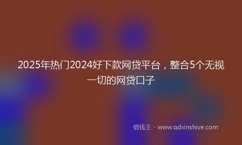 2025年热门2024好下款网贷平台，整合5个无视一切的网贷口子