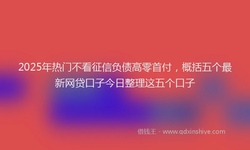 2025年热门不看征信负债高零首付，概括五个最新网贷口子今日整理这五个口子