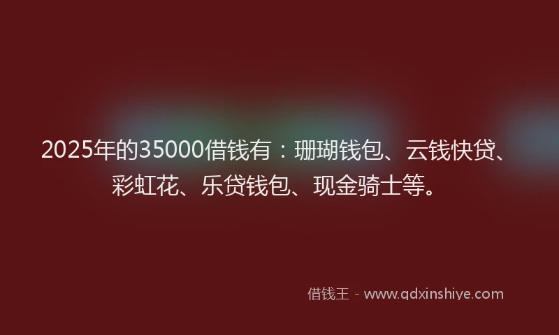 2025年的35000借钱有：珊瑚钱包、云钱快贷、彩虹花、乐贷钱包、现金骑士等。