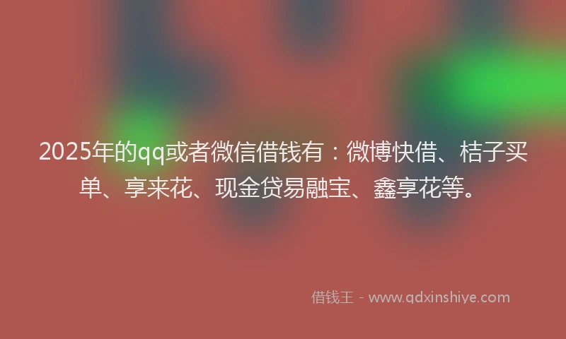 2025年的qq或者微信借钱有：微博快借、桔子买单、享来花、现金贷易融宝、鑫享花等。