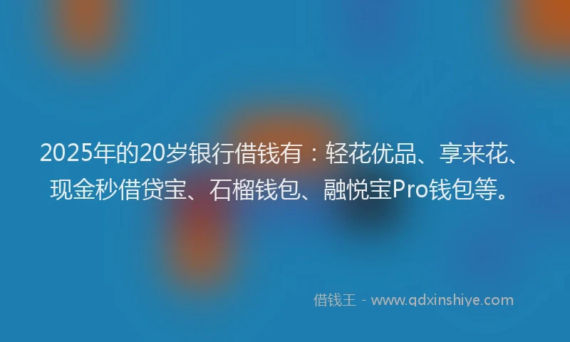 2025年的20岁银行借钱有：轻花优品、享来花、现金秒借贷宝、石榴钱包、融悦宝Pro钱包等。
