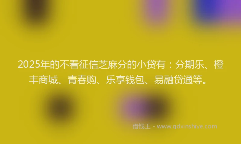2025年的不看征信芝麻分的小贷有：分期乐、橙丰商城、青春购、乐享钱包、易融贷通等。