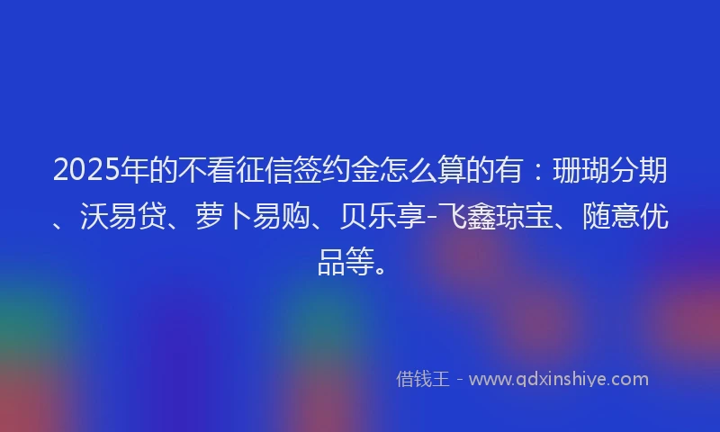 2025年的不看征信签约金怎么算的有：珊瑚分期、沃易贷、萝卜易购、贝乐享-飞鑫琼宝、随意优品等。