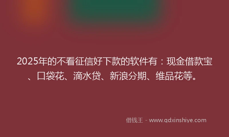 2025年的不看征信好下款的软件有：现金借款宝、口袋花、滴水贷、新浪分期、维品花等。