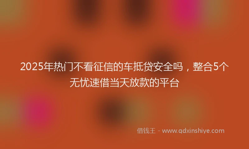 2025年热门不看征信的车抵贷安全吗，整合5个无忧速借当天放款的平台