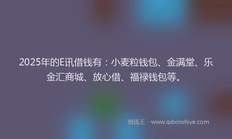 2025年的E讯借钱有：小麦粒钱包、金满堂、乐金汇商城、放心借、福禄钱包等。