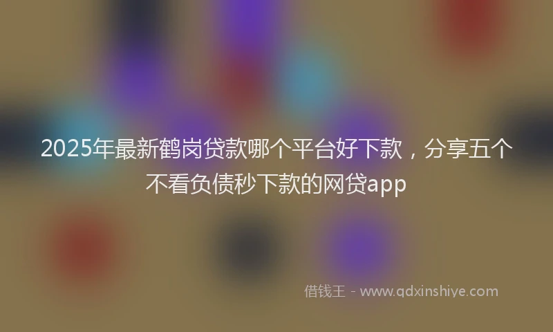2025年最新鹤岗贷款哪个平台好下款，分享五个不看负债秒下款的网贷app